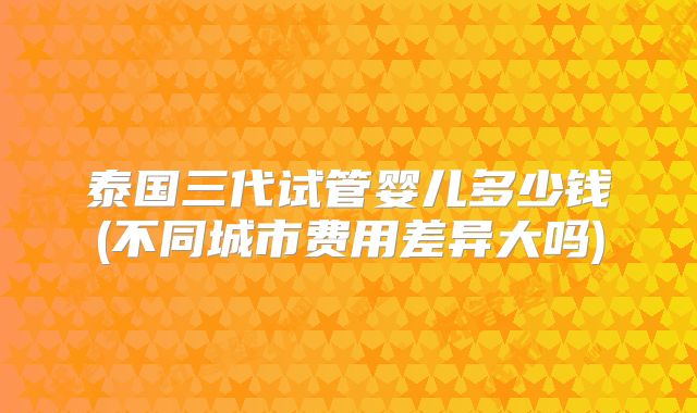 泰国三代试管婴儿多少钱(不同城市费用差异大吗)