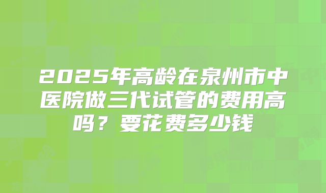 2025年高龄在泉州市中医院做三代试管的费用高吗?要花费多少钱