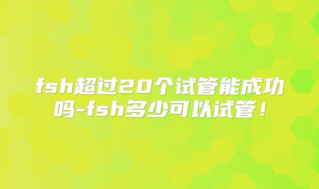 fsh超过20个试管能成功吗-fsh多少可以试管！