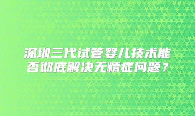 深圳三代试管婴儿技术能否彻底解决无精症问题？