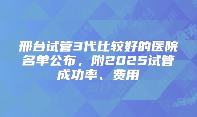 邢台试管3代比较好的医院名单公布，附2025试管成功率、费用