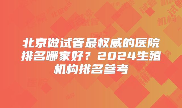 北京做试管最权威的医院排名哪家好？2024生殖机构排名参考