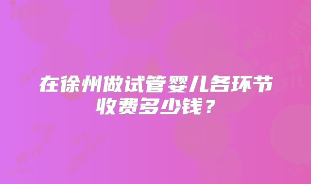 在徐州做试管婴儿各环节收费多少钱？