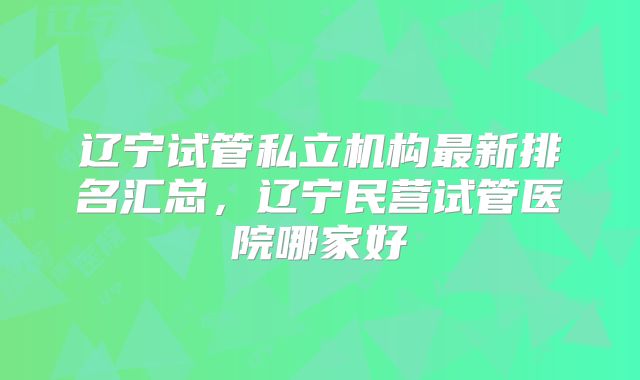 辽宁试管私立机构最新排名汇总，辽宁民营试管医院哪家好