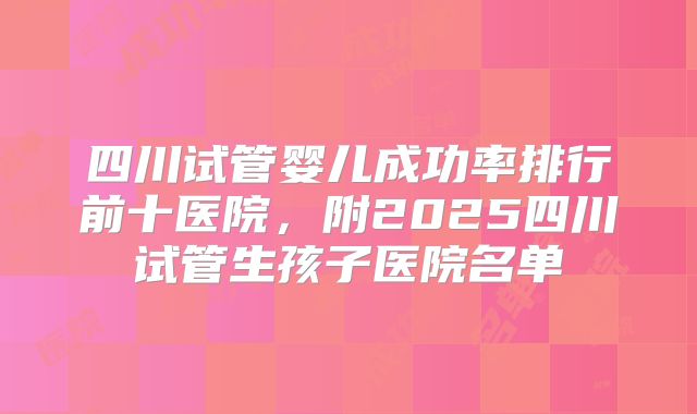 四川试管婴儿成功率排行前十医院，附2025四川试管生孩子医院名单