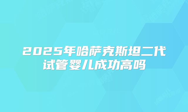 2025年哈萨克斯坦二代试管婴儿成功高吗