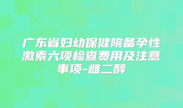 广东省妇幼保健院备孕性激素六项检查费用及注意事项-雌二醇