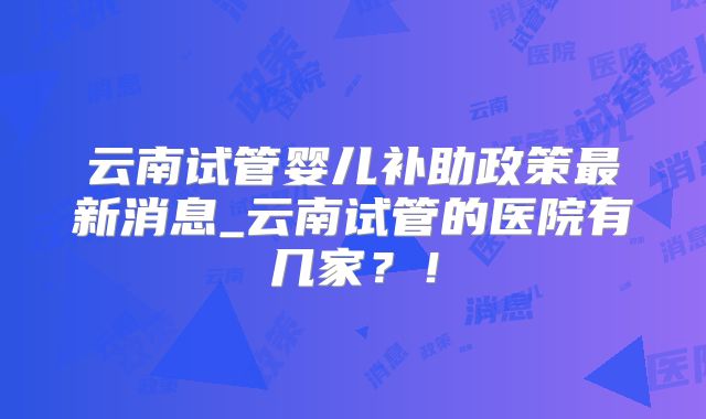 云南试管婴儿补助政策最新消息_云南试管的医院有几家?!