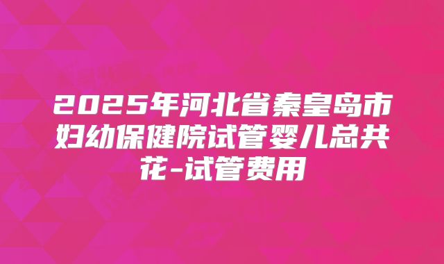2025年河北省秦皇岛市妇幼保健院试管婴儿总共花-试管费用
