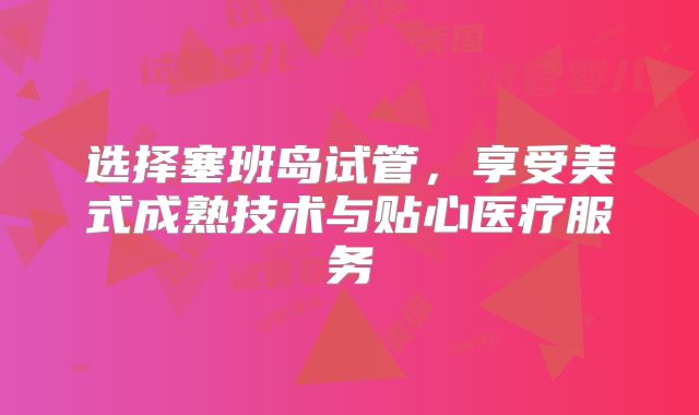 选择塞班岛试管，享受美式成熟技术与贴心医疗服务