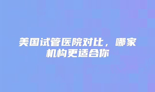 美国试管医院对比，哪家机构更适合你