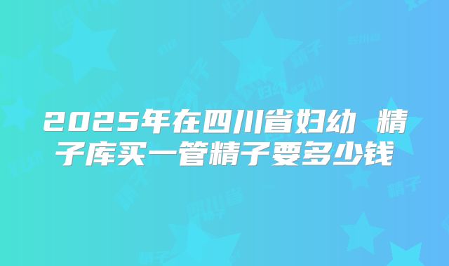 2025年在四川省妇幼 精子库买一管精子要多少钱