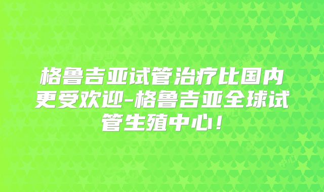 格鲁吉亚试管治疗比国内更受欢迎-格鲁吉亚全球试管生殖中心!