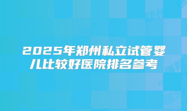 2025年郑州私立试管婴儿比较好医院排名参考