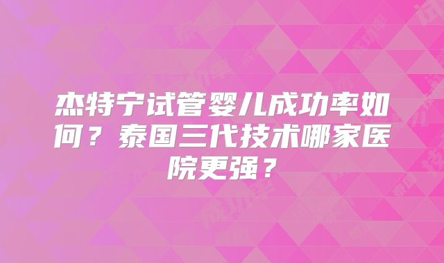 杰特宁试管婴儿成功率如何？泰国三代技术哪家医院更强？