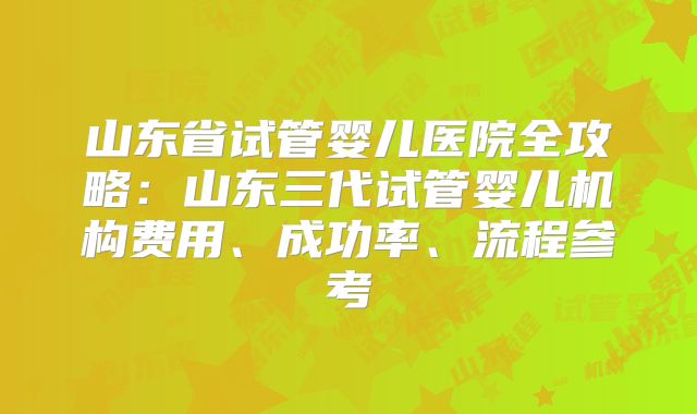 山东省试管婴儿医院全攻略：山东三代试管婴儿机构费用、成功率、流程参考