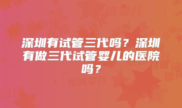 深圳有试管三代吗？深圳有做三代试管婴儿的医院吗？