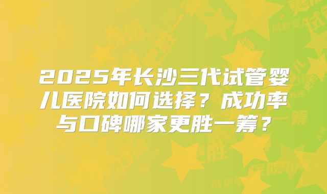 2025年长沙三代试管婴儿医院如何选择？成功率与口碑哪家更胜一筹？