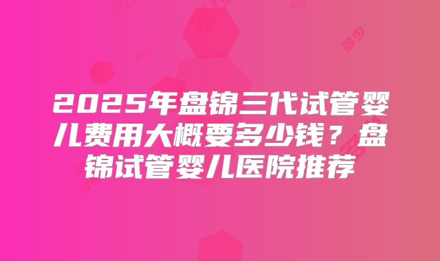 2025年盘锦三代试管婴儿费用大概要多少钱？盘锦试管婴儿医院推荐
