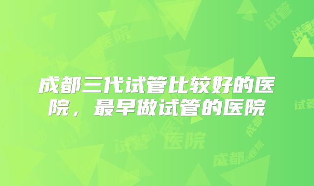 成都三代试管比较好的医院，最早做试管的医院
