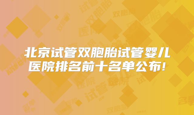 北京试管双胞胎试管婴儿医院排名前十名单公布!