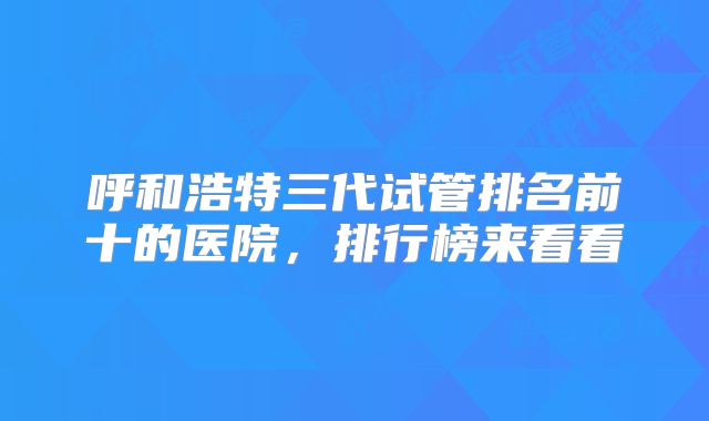 呼和浩特三代试管排名前十的医院，排行榜来看看