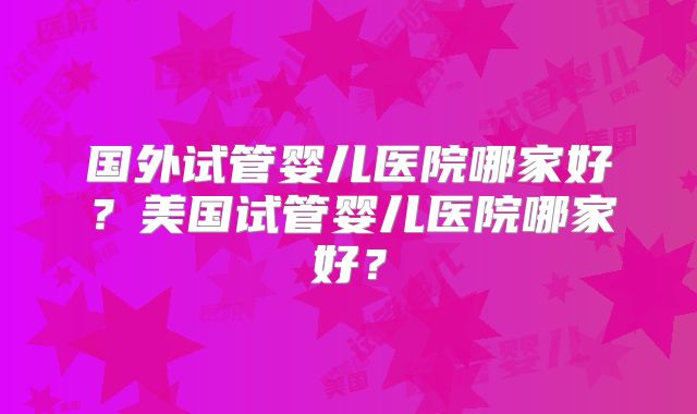 国外试管婴儿医院哪家好？美国试管婴儿医院哪家好？