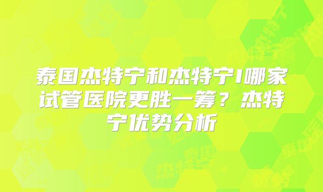 泰国杰特宁和杰特宁I哪家试管医院更胜一筹？杰特宁优势分析