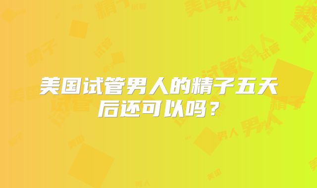 美国试管男人的精子五天后还可以吗？