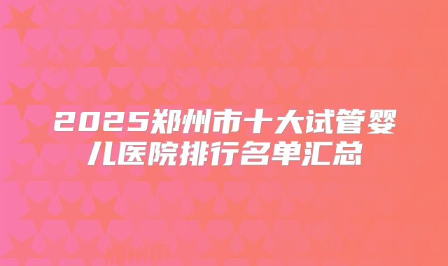 2025郑州市十大试管婴儿医院排行名单汇总