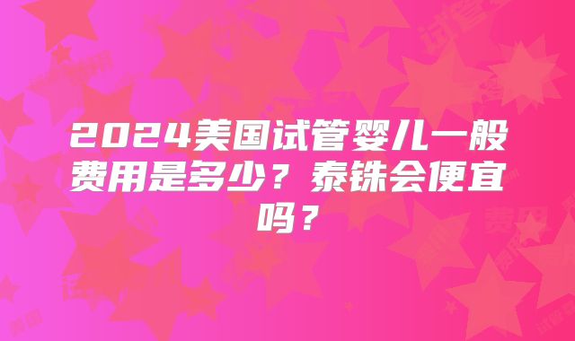 2024美国试管婴儿一般费用是多少?泰铢会便宜吗?