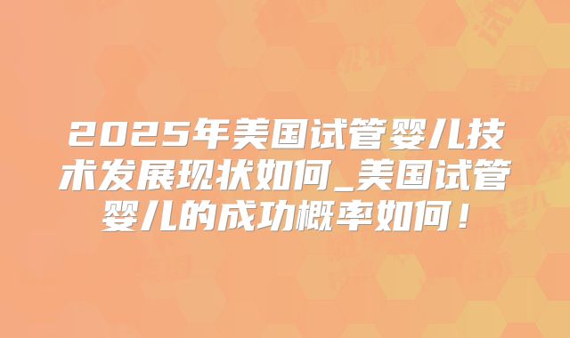 2025年美国试管婴儿技术发展现状如何_美国试管婴儿的成功概率如何！
