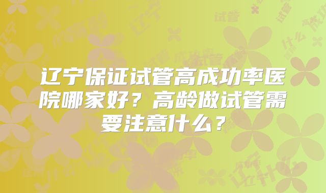 辽宁保证试管高成功率医院哪家好？高龄做试管需要注意什么？