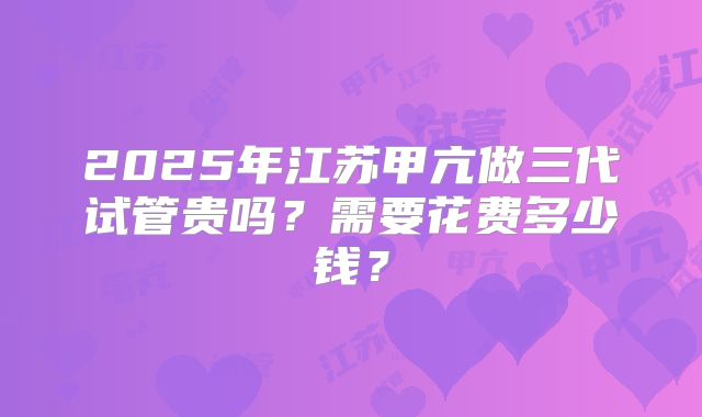 2025年江苏甲亢做三代试管贵吗？需要花费多少钱？