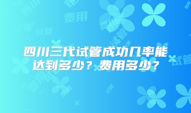 四川三代试管成功几率能达到多少？费用多少？
