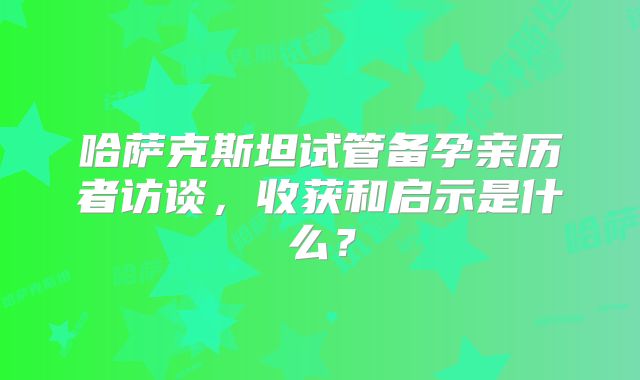 哈萨克斯坦试管备孕亲历者访谈，收获和启示是什么？