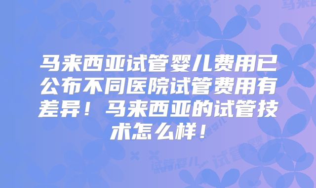 马来西亚试管婴儿费用已公布不同医院试管费用有差异！马来西亚的试管技术怎么样！