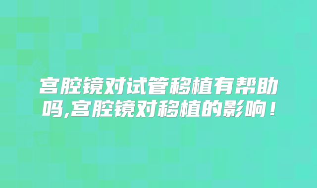 宫腔镜对试管移植有帮助吗,宫腔镜对移植的影响！