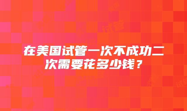 在美国试管一次不成功二次需要花多少钱？