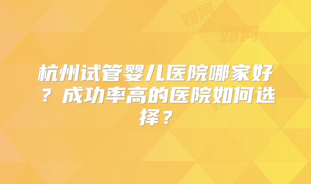 杭州试管婴儿医院哪家好？成功率高的医院如何选择？