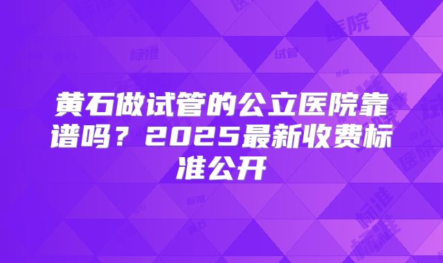 黄石做试管的公立医院靠谱吗？2025最新收费标准公开