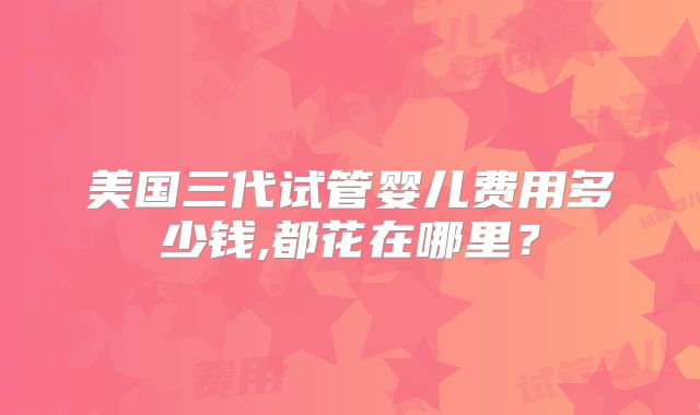 美国三代试管婴儿费用多少钱,都花在哪里?