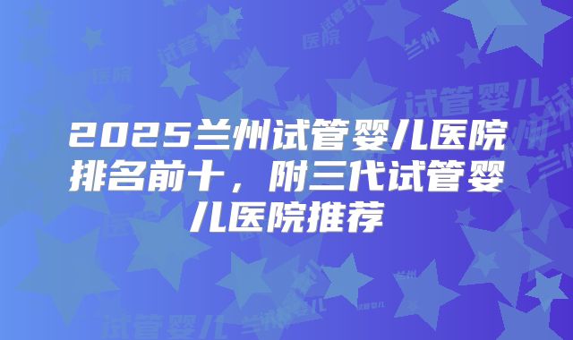 2025兰州试管婴儿医院排名前十，附三代试管婴儿医院推荐