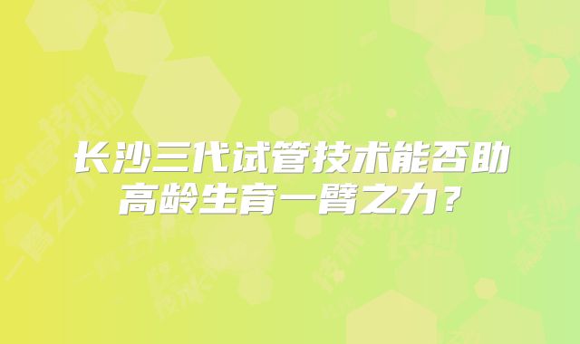 长沙三代试管技术能否助高龄生育一臂之力？
