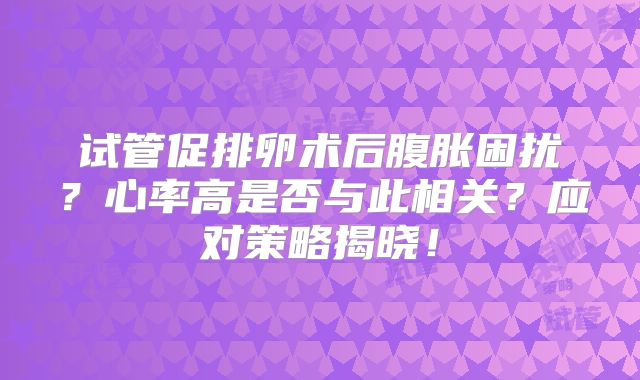 试管促排卵术后腹胀困扰？心率高是否与此相关？应对策略揭晓！