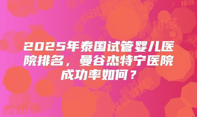 2025年泰国试管婴儿医院排名,曼谷杰特宁医院成功率如何?