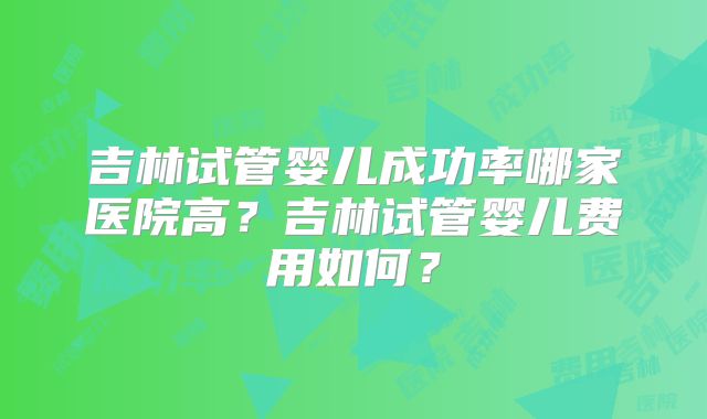 吉林试管婴儿成功率哪家医院高？吉林试管婴儿费用如何？