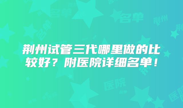 荆州试管三代哪里做的比较好？附医院详细名单！