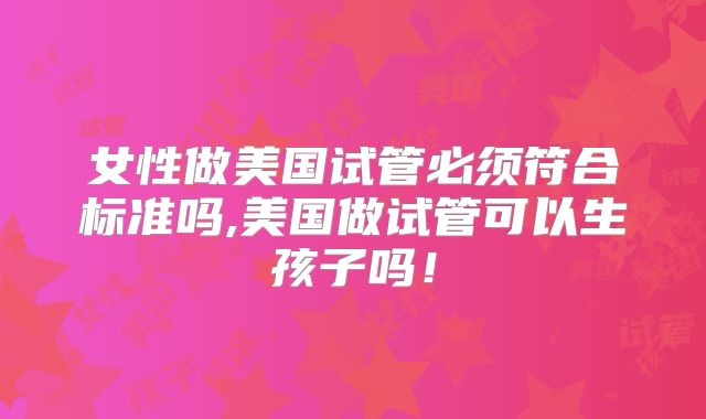 女性做美国试管必须符合标准吗,美国做试管可以生孩子吗！