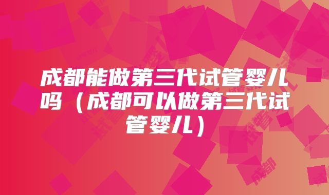 成都能做第三代试管婴儿吗（成都可以做第三代试管婴儿）